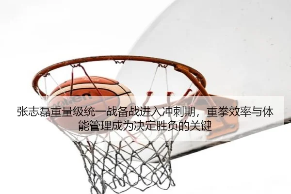 张志磊重量级统一战备战进入冲刺期，重拳效率与体能管理成为决定胜负的关键